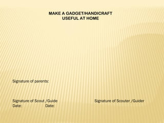 MAKE A GADGET/HANDICRAFT
USEFUL AT HOME
 
Signature of parents:
 
 
 
Signature of Scout /Guide Signature of Scouter /Guider
Date: Date:
 
 