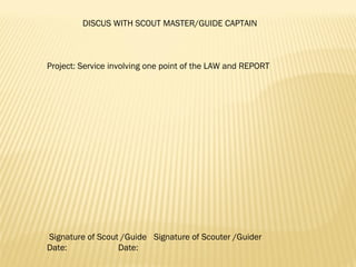 DISCUS WITH SCOUT MASTER/GUIDE CAPTAIN
 
 
 
Project: Service involving one point of the LAW and REPORT
 
 
 
 
 
 
 
 
 
 
 
 
 
 
 
 Signature of Scout /Guide Signature of Scouter /Guider
Date: Date:
 
 