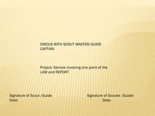 DISCUS WITH SCOUT MASTER/GUIDE
CAPTAIN
 
 
 
Project: Service involving one point of the
LAW and REPORT
 
Signature of Scout /Guide Signature of Scouter /Guider
Date: Date:
 
 