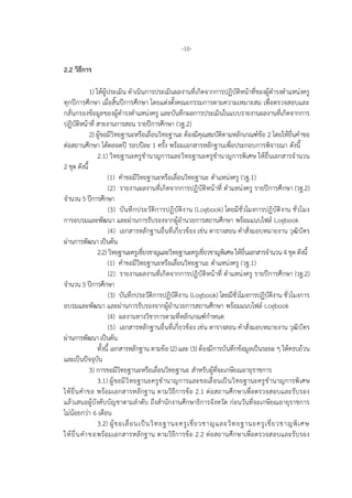 -10-
2.2 วิธีการ
1) ใหผูประเมิน ดําเนินการประเมินผลงานที่เกิดจากการปฏิบัติหนาที่ของผูดํารงตําแหนงครู
ทุกปการศึกษา เมื่อสิ้นปการศึกษา โดยแตงตั้งคณะกรรมการตามความเหมาะสม เพื่อตรวจสอบและ
กลั่นกรองขอมูลของผูดํารงตําแหนงครู และบันทึกผลการประเมินในแบบรายงานผลงานที่เกิดจากการ
ปฏิบัติหนาที่ สายงานการสอน รายปการศึกษา (วฐ.2)
2) ผูขอมีวิทยฐานะหรือเลื่อนวิทยฐานะ ตองมีคุณสมบัติตามหลักเกณฑขอ 2 โดยใหยื่นคําขอ
ตอสถานศึกษา ไดตลอดป รอบปละ 1 ครั้ง พรอมเอกสารหลักฐานเพื่อประกอบการพิจารณา ดังนี้
2.1) วิทยฐานะครูชํานาญการและวิทยฐานะครูชํานาญการพิเศษ ใหยื่นเอกสารจํานวน
2 ชุด ดังนี้
(1) คําขอมีวิทยฐานะหรือเลื่อนวิทยฐานะ ตําแหนงครู (วฐ.1)
(2) รายงานผลงานที่เกิดจากการปฏิบัติหนาที่ ตําแหนงครู รายปการศึกษา (วฐ.2)
จํานวน 5 ปการศึกษา
(3) บันทึกประวัติการปฏิบัติงาน (Logbook) โดยมีชั่วโมงการปฏิบัติงาน ชั่วโมง
การอบรมและพัฒนา และผานการรับรองจากผูอํานวยการสถานศึกษา พรอมแนบไฟล Logbook
(4) เอกสารหลักฐานอื่นที่เกี่ยวของ เชน ตารางสอน คําสั่งมอบหมายงาน วุฒิบัตร
ผานการพัฒนา เปนตน
2.2) วิทยฐานะครูเชี่ยวชาญและวิทยฐานะครูเชี่ยวชาญพิเศษ ใหยื่นเอกสารจํานวน 4 ชุด ดังนี้
(1) คําขอมีวิทยฐานะหรือเลื่อนวิทยฐานะ ตําแหนงครู (วฐ.1)
(2) รายงานผลงานที่เกิดจากการปฏิบัติหนาที่ ตําแหนงครู รายปการศึกษา (วฐ.2)
จํานวน 5 ปการศึกษา
(3) บันทึกประวัติการปฏิบัติงาน (Logbook) โดยมีชั่วโมงการปฏิบัติงาน ชั่วโมงการ
อบรมและพัฒนา และผานการรับรองจากผูอํานวยการสถานศึกษา พรอมแนบไฟล Logbook
(4) ผลงานทางวิชาการตามที่หลักเกณฑกําหนด
(5) เอกสารหลักฐานอื่นที่เกี่ยวของ เชน ตารางสอน คําสั่งมอบหมายงาน วุฒิบัตร
ผานการพัฒนา เปนตน
ทั้งนี้ เอกสารหลักฐาน ตามขอ (2) และ (3) ตองมีการบันทึกขอมูลเปนระยะ ๆ ใหครบถวน
และเปนปจจุบัน
3) การขอมีวิทยฐานะหรือเลื่อนวิทยฐานะ สําหรับผูที่จะเกษียณอายุราชการ
3.1) ผูขอมีวิทยฐานะครูชํานาญการและขอเลื่อนเปนวิทยฐานะครูชํานาญการพิเศษ
ใหยื่นคําขอ พรอมเอกสารหลักฐาน ตามวิธีการขอ 2.1 ตอสถานศึกษาเพื่อตรวจสอบและรับรอง
แลวเสนอผูบังคับบัญชาตามลําดับ ถึงสํานักงานศึกษาธิการจังหวัด กอนวันที่จะเกษียณอายุราชการ
ไมนอยกวา 6 เดือน
3.2) ผูขอเลื่อนเปนวิทยฐานะครูเชี่ยวชาญและวิทยฐานะครูเชี่ยวชาญพิเศษ
ใหยื่นคําขอพรอมเอกสารหลักฐาน ตามวิธีการขอ 2.2 ตอสถานศึกษาเพื่อตรวจสอบและรับรอง
 