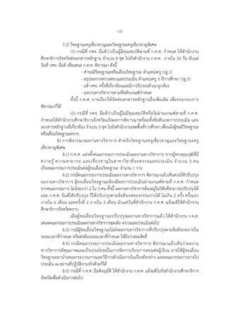 -12-
7.2) วิทยฐานะครูเชี่ยวชาญและวิทยฐานะครูเชี่ยวชาญพิเศษ
(1) กรณีที่ กศจ. มีมติวาเปนผูมีคุณสมบัติตามที่ ก.ค.ศ. กําหนด ใหสํานักงาน
ศึกษาธิการจังหวัดสงเอกสารหลักฐาน จํานวน 4 ชุด ไปยังสํานักงาน ก.ค.ศ. ภายใน 30 วัน นับแต
วันที่ กศจ. มีมติ เพื่อเสนอ ก.ค.ศ. พิจารณา ดังนี้
- คําขอมีวิทยฐานะหรือเลื่อนวิทยฐานะ ตําแหนงครู (วฐ.1)
- สรุปผลการตรวจสอบและประเมิน ตําแหนงครู 5 ปการศึกษา (วฐ.3)
- มติ กศจ. ครั้งที่เกี่ยวของและมีการรับรองสําเนาถูกตอง
- ผลงานทางวิชาการตามที่หลักเกณฑกําหนด
ทั้งนี้ ก.ค.ศ. อาจเรียกใหจัดสงเอกสารหลักฐานอื่นเพิ่มเติม เพื่อประกอบการ
พิจารณาก็ได
(2) กรณีที่ กศจ. มีมติวาเปนผูไมมีคุณสมบัติหรือไมผานเกณฑตามที่ ก.ค.ศ.
กําหนดใหสํานักงานศึกษาธิการจังหวัดแจงผลการพิจารณาพรอมทั้งขอสังเกตการประเมิน และ
เอกสารหลักฐานที่เกี่ยวของ จํานวน 3 ชุด ไปยังสํานักงานเขตพื้นที่การศึกษา เพื่อแจงผูขอมีวิทยฐานะ
หรือเลื่อนวิทยฐานะทราบ
8) การพิจารณาผลงานทางวิชาการ สําหรับวิทยฐานะครูเชี่ยวชาญและวิทยฐานะครู
เชี่ยวชาญพิเศษ
8.1) ก.ค.ศ. แตงตั้งคณะกรรมการประเมินผลงานทางวิชาการ จากผูทรงคุณวุฒิที่มี
ความรู ความสามารถ และเชี่ยวชาญในสาขาวิชาที่จะตรวจและประเมิน จํานวน 3 คน
เปนคณะกรรมการประเมินตอผูขอเลื่อนวิทยฐานะ จํานวน 1 ราย
8.2) กรณีคณะกรรมการประเมินผลงานทางวิชาการ พิจารณาแลวเห็นควรใหปรับปรุง
ผลงานทางวิชาการ ผูขอเลื่อนวิทยฐานะตองมีผลการประเมินผานเกณฑตามที่ ก.ค.ศ. กําหนด
จากคณะกรรมการ ไมนอยกวา 2 ใน 3 คน ทั้งนี้ ผลงานทางวิชาการตองอยูในวิสัยที่สามารถปรับปรุงได
และ ก.ค.ศ. มีมติใหปรับปรุง ก็ใหปรับปรุงตามขอสังเกตของกรรมการได ไมเกิน 2 ครั้ง ครั้งแรก
ภายใน 6 เดือน และครั้งที่ 2 ภายใน 3 เดือน นับแตวันที่สํานักงาน ก.ค.ศ. แจงมติใหสํานักงาน
ศึกษาธิการจังหวัดทราบ
เมื่อผูขอเลื่อนวิทยฐานะปรับปรุงผลงานทางวิชาการแลว ใหสํานักงาน ก.ค.ศ.
เสนอคณะกรรมการประเมินผลงานทางวิชาการชุดเดิม ตรวจและประเมินตอไป
8.3) กรณีผูขอเลื่อนวิทยฐานะไมสงผลงานทางวิชาการที่ปรับปรุงตามขอสังเกตภายใน
ระยะเวลาที่กําหนด หรือสงพนระยะเวลาที่กําหนด ใหถือวาสละสิทธิ์
8.4) กรณีคณะกรรมการประเมินผลงานทางวิชาการ พิจารณาแลวเห็นวาผลงาน
ทางวิชาการมีคุณภาพและเปนประโยชนในการจัดการเรียนการสอนตอผูเรียน อาจใหผูขอเลื่อน
วิทยฐานะมานําเสนอกระบวนการและวิธีการดําเนินการในเรื่องดังกลาว และคณะกรรมการอาจไป
ประเมิน ณ สถานที่ปฏิบัติงานจริงดวยก็ได
8.5) กรณีที่ ก.ค.ศ. มีมติอนุมัติ ใหสํานักงาน ก.ค.ศ. แจงมติไปยังสํานักงานศึกษาธิการ
จังหวัดเพื่อดําเนินการตอไป
 