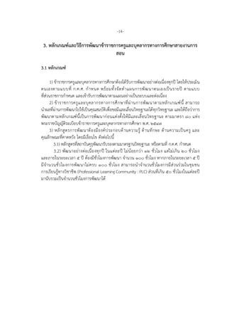 -14-
3. หลักเกณฑและวิธีการพัฒนาขาราชการครูและบุคลากรทางการศึกษาสายงานการ
สอน
3.1 หลักเกณฑ
1) ขาราชการครูและบุคลากรทางการศึกษาตองไดรับการพัฒนาอยางตอเนื่องทุกป โดยใหประเมิน
ตนเองตามแบบที่ ก.ค.ศ. กําหนด พรอมทั้งจัดทําแผนการพัฒนาตนเองเปนรายป ตามแบบ
ที่สวนราชการกําหนด และเขารับการพัฒนาตามแผนอยางเปนระบบและตอเนื่อง
2) ขาราชการครูและบุคลากรทางการศึกษาที่ผานการพัฒนาตามหลักเกณฑนี้ สามารถ
นําผลที่ผานการพัฒนาไปใชเปนคุณสมบัติเพื่อขอมีและเลื่อนวิทยฐานะไดทุกวิทยฐานะ และใหถือวาการ
พัฒนาตามหลักเกณฑนี้เปนการพัฒนากอนแตงตั้งใหมีและเลื่อนวิทยฐานะ ตามมาตรา ๘๐ แหง
พระราชบัญญัติระเบียบขาราชการครูและบุคลากรทางการศึกษา พ.ศ. ๒๕๔๗
3) หลักสูตรการพัฒนาตองมีองคประกอบดานความรู ดานทักษะ ดานความเปนครู และ
คุณลักษณะที่คาดหวัง โดยมีเงื่อนไข ดังตอไปนี้
3.1) หลักสูตรที่สถาบันคุรุพัฒนารับรองตามมาตรฐานวิทยฐานะ หรือตามที่ ก.ค.ศ. กําหนด
3.2) พัฒนาอยางตอเนื่องทุกป ในแตละป ไมนอยกวา ๑๒ ชั่วโมง แตไมเกิน ๒๐ ชั่วโมง
และภายในระยะเวลา ๕ ป ตองมีชั่วโมงการพัฒนา จํานวน ๑๐๐ ชั่วโมง หากภายในระยะเวลา ๕ ป
มีจํานวนชั่วโมงการพัฒนาไมครบ ๑๐๐ ชั่วโมง สามารถนําจํานวนชั่วโมงการมีสวนรวมในชุมชน
การเรียนรูทางวิชาชีพ (Professional Learning Community : PLC) สวนที่เกิน ๕๐ ชั่วโมงในแตละป
มานับรวมเปนจํานวนชั่วโมงการพัฒนาได
 