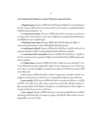 -17-
4.2 ความหมายรายการในแผนงาน (sheet) ในโปรแกรม LogbookTeacher
1) ขอมูลสวนบุคคล เปนแผนงานที่ใชสําหรับบันทึกขอมูลสวนตัวผูขอรับการประเมินวิทยฐานะ
เชน ชื่อ นามสกุล เลขที่บัตรประชาชน ตําแหนงเลขที่ ตําแหนง วิทยฐานะ และเงินเดือนในปจจุบัน
วันที่เริ่มดํารงตําแหนงวิทยฐานะ ฯลฯ
2) การมอบหมายงานสอน เปนแผนงานที่ใชสําหรับบันทึกการมอบหมายงานสอนตาม
ตารางสอน หรือการสอนตามโครงการ แผนงานตางๆ ซึ่งผูขอรับการประเมินจะตองบันทึกดวยตนเอง
ทุกครั้งที่ไดรับมอบหมายจากผูบังคับบัญชา
3) ชั่วโมงสอนตามตารางสอน เปนแผนงานที่ใชสําหรับบันทึกชั่วโมงที่สอนจริง ที่ผูรับการ
ประเมินจะตองบันทึกทุกสัปดาห หลังจากที่ไดปฏิบัติหนาที่สอนเรียบรอยแลว
4) งานสนับสนุนการเรียนรู เปนแผนงานที่ใชสําหรับบันทึกชั่วโมงการปฏิบัติงานเกี่ยวกับงาน
สนับสนุนการเรียนรูตางๆ ที่ผูรับการประเมินจะตองบันทึกหลังจากไดดําเนินการแลวเสร็จ
5) งานตอบสนองนโยบายและจุดเนน เปนแผนงานที่ใชสําหรับบันทึกชั่วโมงการปฏิบัติงาน
เกี่ยวกับงานตอบสนองนโยบายและจุดเนน ที่ผูรับการประเมินจะตองบันทึกตามที่ไดรับมอบหมายและ
ดําเนินการแลวเสร็จ
6) การพัฒนาตนเอง เปนแผนงานที่ใชสําหรับบันทึกการพัฒนาตนเองตามหลักสูตรที่ ก.ค.ศ.
กําหนด ซึ่งตองเปนไปตามหลักเกณฑและวิธีการพัฒนาขาราชการครูและบุคลากรทางการศึกษาสาย
งานการสอน (ว21/2560) โดยที่ผูรับการประเมินนําผลการพัฒนามาบันทึกดวยตนเองหลังจากที่ได
ผานการพัฒนาแลว
7) PLC เปนแผนงานที่ใชสําหรับบันทึกการจัดกิจกรรมชุมชนแหงการเรียนรูทางวิชาชีพ (PLC)
โดยผูรับการประเมินนําผลจากการทํากิจกรรม PLC ในแตละครั้งมาบันทึกลงตามรายการที่กําหนด
8) ผลการประเมิน 5 ป เปนแผนงานที่ใชสําหรับบันทึกการประเมินผลงานที่เกิดจากการปฏิบัติ
หนาที่ ทั้ง 3 ดาน ไดแก ดานการจัดการเรียนการสอน ดานการบริหารจัดการชั้นเรียน และดานการ
พัฒนาตนเองและพัฒนาวิชาชีพ ซึ่งผูบริหารเปนผูนําผลการประเมินในแตละปการศึกษาของผูรับการ
ประเมินมาบันทึกลงในตารางตามรายการที่กําหนด
9) สรุป Logbook เปนแผนงานที่ใชสําหรับสรุปผลการตรวจสอบคุณสมบัติสําหรับการขอมีหรือ
เลื่อนวิทยฐานะในเบื้องตน ผูรับการประเมินสามารถดูผลการสรุปเบื้องตน ทั้งในรายปและภาพรวมวา
มีคุณสมบัติตาม ว21/2560 หรือไม
 