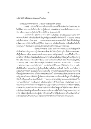 -18-
4.3 การใชงานโปรแกรม LogbookTeacher
1) กระบวนการบริหารจัดการ Logbook จะแบงออกเปน 2 ระยะ
1.1) ระยะที่ 1 เปนการใชโปรแกรมในระยะที่เริ่มประกาศใชเกณฑฯ ซึ่งสํานักงานก.ค.ศ. ยัง
ไมไดพัฒนาระบบการบันทึกประวัติการปฏิบัติงาน (Logbook) ผาน Server จึงกําหนดกระบวนการ
บริหารจัดการระบบการบันทึกประวัติการปฏิบัติงาน (Logbook) ดังนี้
ภาคเรียนที่ 1 ผูขอรับการประเมินขอแฟมขอมูล (File) LogbookTeacher จาก
หนวยงานตนสังกัด แลวเปลี่ยนชื่อแฟมขอมูลใหมีรูปแบบของชื่อแฟมขอมูลดังนี้ “LTeacher -เลข 13
หลัก-ชื่อ-นามสกุล” ตัวอยางเชน “LTeacher-1234567891234-สมชาย-ใจดี” มีหนาที่บันทึกขอมูล
ลงในระบบการบันทึกประวัติการปฏิบัติงาน (Logbook) อยางนอยสัปดาหละ 1 ครั้ง พรอมกับจัดเก็บ
หลักฐานตางๆ ไวใหเปนระบบ เพื่อใหผูบริหารสถานศึกษาไดตรวจสอบและรับรองขอมูล
เมื่อครบภาคเรียนที่ 1 แลว ใหผูขอรับการประเมินนําแฟมขอมูลที่ได
บันทึกพรอมหลักฐานเสนอผูบริหารสถานศึกษาที่สังกัดอยูในปจจุบันเพื่อทําการตรวจสอบ
เมื่อผูบริหารสถานศึกษาตรวจสอบพบวา รายการเอกสารหลักฐานตรงกับรายการที่บันทึก ผูบริหาร
สถานศึกษาคลิกรับรองขอมูลในแฟมขอมูลแลวทําการสําเนาแฟมขอมูลไวที่สถานศึกษาที่ผูขอรับการ
ประเมินสังกัดอยูและใหอยูในความดูแลของผูบริหารสถานศึกษา โดยตั้งชื่อแฟมขอมูลดังนี้
“LTeacher -เลข 13 หลัก-ชื่อ-นามสกุล-ปการศึกษา-ภาคเรียน” ตัวอยางเชน “LTeacher-
1234567891234-สมชาย-ใจดี-2560-1” และสงคืนไฟลที่รับรองแลวใหกับผูขอรับการประเมิน
เพื่อใหผูขอรับการประเมินใชแฟมขอมูลนั้นในการบันทึกภาคเรียนที่ 2 ตอไป โดยดําเนินการ
เหมือนกับภาคเรียนที่ 1 และเมื่อสิ้นสุดภาคเรียนที่ 2 ใหนําแฟมขอมูลและหลักฐานในภาคเรียนที่ 2
นี้เสนอผูบริหารสถานศึกษา เพื่อทําการตรวจสอบอีกครั้ง เมื่อตรวจสอบแลวพบวารายการเอกสาร
หลักฐานตรงกับรายการที่บันทึก ผูบริหารสถานศึกษาจะทําการสําเนาแฟมขอมูลไวเปนแฟมขอมูล
ที่ 2 เก็บไวในสถานศึกษา โดยตั้งชื่อใหมวา “LTeacher-1234567891234-สมชาย-ใจดี-2560-2” ซึ่ง
จะทําแบบนี้ไปเรื่อยๆ ภาคเรียนละ 1 แฟมขอมูล เมื่อครบ 5 ปจะมีทั้งหมด 10 แฟมขอมูล หากการ
พัฒนาระบบการบันทึกประวัติการปฏิบัติงาน (Logbook) ผาน Server ยังไมแลวเสร็จ หากผูขอรับ
การประเมินประสงคจะขอรับการประเมินเพื่อมีหรือเลื่อนวิทยฐานะ ใหผูบริหารสถานศึกษานํา
แฟมขอมูลพรอมหลักฐานทั้งหมดนี้ไปประกอบการพิจารณาขอมีหรือเลื่อนวิทยฐานะตาม ว21/2560
ตอไป อนึ่งหากผูขอรับการประเมินมีการยายสถานศึกษาใหผูบริหารสถานศึกษาตนทางสําเนา
แฟมขอมูลที่สถานศึกษาจัดเก็บไวทั้งหมดสงใหผูบริหารสถานศึกษาปลายทาง ตามแผนภาพ
 