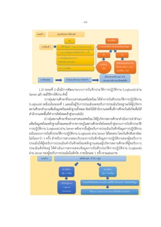 -19-
1.2) ระยะที่ 2 เมื่อมีการพัฒนาระบบการบันทึกประวัติการปฏิบัติงาน (Logbook) ผาน
Server แลว จะมีวิธีการใชงาน ดังนี้
1) กลุมสถานศึกษาที่ระบบสารสนเทศไมพรอม ใหทําการบันทึกประวัติการปฏิบัติงาน
(Logbook) เหมือนในระยะที่ 1 และเมื่อผูรับการประเมินจะขอรับการประเมินวิทยฐานะใหผูบริหาร
สถานศึกษาสําเนาแฟมขอมูลพรอมหลักฐานทั้งหมด จัดสงใหสํานักงานเขตพื้นที่การศึกษาในสังกัดเพื่อให
สํานักงานเขตพื้นที่ทําการอัพโหลดเขาสูระบบตอไป
2) กลุมสถานศึกษาที่ระบบสารสนเทศพรอม ใหผูบริหารสถานศึกษาดําเนินการนําสําเนา
แฟมขอมูลพรอมหลักฐานทั้งหมดของขาราชการครูในสถานศึกษาอัพโหลดเขาสูระบบการบันทึกประวัติ
การปฏิบัติงาน (Logbook) ผาน Server หลังจากนั้นผูขอรับการประเมินบันทึกขอมูลการปฏิบัติงาน
ลงในระบบการบันทึกประวัติการปฏิบัติงาน (Logbook) ผาน Server ไดโดยตรง โดยบันทึกสัปดาหละ
ไมนอยกวา 1 ครั้ง สําหรับการตรวจสอบรับรองการบันทึกขอมูลการปฏิบัติงานของผูขอรับการ
ประเมินใหผูขอรับการประเมินทําบันทึกพรอมหลักฐานเสนอผูบริหารสถานศึกษาที่ผูขอรับการ
ประเมินสังกัดอยู ใหดําเนินการตรวจสอบขอมูลการบันทึกประวัติการปฏิบัติงาน (Logbook)
ผาน Server ของผูขอรับการประเมินในสังกัด ภาคเรียนละ 1 ครั้ง ตามแผนภาพ
 