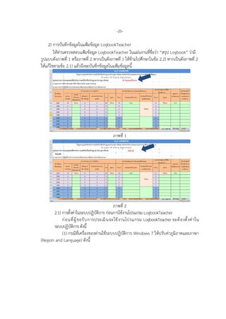 -20-
2) การบันทึกขอมูลในแฟมขอมูล LogbookTeacher
ใหทานตรวจสอบแฟมขอมูล LogbookTeacher ในแผนงานที่ชื่อวา “สรุป Logbook” วามี
รูปแบบดังภาพที่ 1 หรือภาพที่ 2 หากเปนดังภาพที่ 1 ใหขามไปศึกษาในขอ 2.2) หากเปนดังภาพที่ 2
ใหแกไขตามขอ 2.1) แลวจึงจะบันทึกขอมูลในแฟมขอมูลนี้
ภาพที่ 1
ภาพที่ 2
2.1) การตั้งคาในระบบปฏิบัติการ กอนการใชงานโปรแกรม LogbookTeacher
กอนที่ผูขอรับการประเมินจะใชงานโปรแกรม LogbookTeacher จะตองตั้งคาใน
ระบบปฏิบัติการ ดังนี้
(1) กรณีที่เครื่องของทานใชระบบปฏิบัติการ Windows 7 ใหปรับคาภูมิภาคและภาษา
(Region and Language) ดังนี้
 
