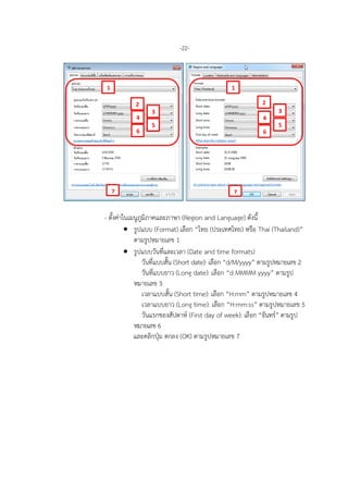 -22-
- ตั้งคาในเมนูภูมิภาคและภาษา (Region and Language) ดังนี้
• รูปแบบ (Format) เลือก “ไทย (ประเทศไทย) หรือ Thai (Thailand)”
ตามรูปหมายเลข 1
• รูปแบบวันที่และเวลา (Date and time formats)
วันที่แบบสั้น (Short date): เลือก “d/M/yyyy” ตามรูปหมายเลข 2
วันที่แบบยาว (Long date): เลือก “d MMMM yyyy” ตามรูป
หมายเลข 3
เวลาแบบสั้น (Short time): เลือก “H:mm” ตามรูปหมายเลข 4
เวลาแบบยาว (Long time): เลือก “H:mm:ss” ตามรูปหมายเลข 5
วันแรกของสัปดาห (First day of week): เลือก “จันทร” ตามรูป
หมายเลข 6
และคลิกปุม ตกลง (OK) ตามรูปหมายเลข 7
7
1
2
3
7
4
5
6
1
2
3
4
5
6
 