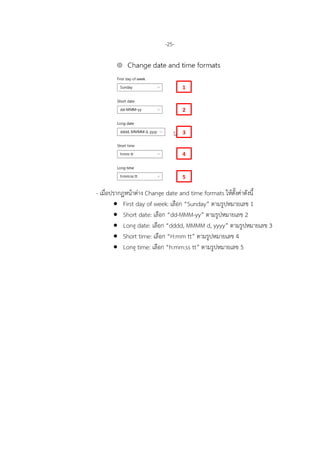 -25-
- เมื่อปรากฏหนาตาง Change date and time formats ใหตั้งคาดังนี้
• First day of week: เลือก “Sunday” ตามรูปหมายเลข 1
• Short date: เลือก “dd-MMM-yy” ตามรูปหมายเลข 2
• Long date: เลือก “dddd, MMMM d, yyyy” ตามรูปหมายเลข 3
• Short time: เลือก “H:mm tt” ตามรูปหมายเลข 4
• Long time: เลือก “h:mm:ss tt” ตามรูปหมายเลข 5
1
2
3
4
5
 