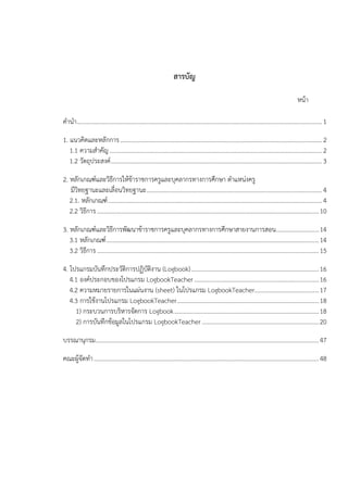 สารบัญ
หนา
คํานํา............................................................................................................................................................... 1
1. แนวคิดและหลักการ...................................................................................................................................2
1.1 ความสําคัญ..........................................................................................................................................2
1.2 วัตถุประสงค.........................................................................................................................................3
2. หลักเกณฑและวิธีการใหขาราชการครูและบุคลากรทางการศึกษา ตําแหนงครู
มีวิทยฐานะและเลื่อนวิทยฐานะ..................................................................................................................4
2.1. หลักเกณฑ........................................................................................................................................... 4
2.2 วิธีการ ................................................................................................................................................10
3. หลักเกณฑและวิธีการพัฒนาขาราชการครูและบุคลากรทางการศึกษาสายงานการสอน............................14
3.1 หลักเกณฑ..........................................................................................................................................14
3.2 วิธีการ ................................................................................................................................................15
4. โปรแกรมบันทึกประวัติการปฏิบัติงาน (Logbook)...................................................................................16
4.1 องคประกอบของโปรแกรม LogbookTeacher.................................................................................16
4.2 ความหมายรายการในแผนงาน (sheet) ในโปรแกรม LogbookTeacher..........................................17
4.3 การใชงานโปรแกรม LogbookTeacher............................................................................................18
1) กระบวนการบริหารจัดการ Logbook..............................................................................................18
2) การบันทึกขอมูลในโปรแกรม LogbookTeacher ............................................................................20
บรรณานุกรม.................................................................................................................................................47
คณะผูจัดทํา..................................................................................................................................................48
 