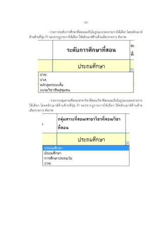 -32-
- รายการระดับการศึกษาที่สอนจะเปนในรูปแบบของรายการใหเลือก โดยคลิกเมาส
ดานซายที่ปุม จะปรากฏรายการใหเลือก ใหคลิกเมาสดานซายเลือกรายการ ดังภาพ
- รายการกลุมสาระที่สอน/สาขาวิชาที่สอน/วิชาที่สอนจะเปนในรูปแบบของรายการ
ใหเลือก โดยคลิกเมาสดานซายที่ปุม จะปรากฏรายการใหเลือก ใหคลิกเมาสดานซาย
เลือกรายการ ดังภาพ
 