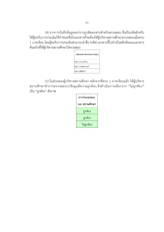 -37-
(4) จากการบันทึกขอมูลจะปรากฏรหัสเอกสารสําหรับตรวจสอบ ซึ่งเปนรหัสสําหรับ
ใหผูขอรับการประเมินใชกําหนดชื่อในเอกสารที่จะตองใหผูบริหารสถานศึกษาตรวจสอบเมื่อครบ
1 ภาคเรียน โดยผูขอรับการประเมินสามารถนําชื่อ (รหัส) เอกสารนี้ไปทําเปนสลิปติดแนบเอกสาร
ตนฉบับที่ใหผูบริหารสถานศึกษาไวตรวจสอบ
(5) ในสวนของผูบริหารสถานศึกษา หลังจากที่ครบ 1 ภาคเรียนแลว ใหผูบริหาร
สถานศึกษาทําการตรวจสอบวาขอมูลมีความถูกตอง จึงดําเนินการเลือกจาก “ไมถูกตอง”
เปน “ถูกตอง” ดังภาพ
 