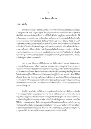 -2-
1. แนวคิดและหลักการ
1.1 ความสําคัญ
จากพระราชกระแสฯ ของพระบาทสมเด็จพระปรมินทรมหาภูมิพลอดุลยเดช เมื่อวันที่
5 กรกฎาคม พ.ศ.2555 “ปญหาปจจุบัน คือ ครูมุงเขียนงานวิทยานิพนธ เขียนตําราสงผูบริหาร
เพื่อใหไดตําแหนงและเงินเดือนสูงขึ้น แลวบางทีก็ยายไปที่ใหม สวนครูที่มุงการสอนหนังสือกลับไมได
อะไรตอบแทน ระบบไมยุติธรรม เราตองเปลี่ยนระเบียบตรงจุดนี้ การสอนหนังสือตองถือวาเปน
ความดีความชอบ หากคนใดสอนดี ซึ่งสวนมากคือมีคุณภาพและปริมาณ ตองมี Reward”
“ครูบางสวนเวลาสอนนักเรียนจะสอนไมหมดแตเก็บไวบางสวน หากนักเรียนตองการรูทั้งหมดวิชา
ก็ตองเสียเงินไปสมัครเรียนพิเศษกับครูทานนั้น จะเปนการสอนในโรเรียนหรือสวนตัวก็ตาม”
กระทรวงศึกษาธิการไดตระหนักถึงความสําคัญและมุงมั่นที่จะสืบสานพระราชปณิธาน เพื่อพัฒนา
คุณภาพครูและคุณภาพการศึกษาอยางตอเนื่อง โดยเฉพาะในสวนที่เกี่ยวของกับครู ซึ่งถือเปน
บุคคลสําคัญในการพัฒนาเยาวชนของชาติใหเปนผูที่มีคุณภาพสมบูรณพรอมในทุกดาน เพื่อเปน
กําลังสําคัญในการพัฒนาประเทศตอไป
ประธาน ก.ค.ศ. ไดมอบหมายใหสํานักงาน ก.ค.ศ. ดําเนินการศึกษา วิเคราะห เพื่อพัฒนาระบบ
การประเมินวิทยฐานะและการพัฒนาครูแนวใหม โดยนอมนําพระราชกระแสฯ มาเปนแนวทางในการ
พัฒนาการปรับระบบการประเมินวิทยฐานะและการพัฒนาครูแนวใหมนี้ จึงเปนกระบวนทัศนใหม
ของการพัฒนาครูทั้งระบบ ซึ่งจะเสริมสรางความเขมแข็งใหกับวิชาชีพครู เพื่อใหครูมีศักยภาพ
ในอันที่จะพัฒนาผูเรียนใหมีสมรรถนะที่สําคัญ และเปนครูผูมีศรัทธาอยางแรงกลา เพื่อทําใหศิษย
เปนคนดี มีคุณธรรม จริยธรรม คุณลักษณะอันพึงประสงค และคานิยมที่ดีงามสมดังเจตนารมณ
ของการปฏิรูปการศึกษา และเพื่อใหการปรับระบบการประเมินวิทยฐานะและการพัฒนาครูแนวใหมนี้
ใหสอดคลองกับการศึกษาไทย 4.0 การจัดการศึกษาในศตวรรษที่ 21 และลดการใชเอกสารในการ
ขอประเมินวิทยฐานะ
สําหรับในระยะเริ่มตน เพื่อใหขาราชการครูไดมีเวลาศึกษาทําความเขาใจกับระบบประเมิน
วิทยฐานะและการพัฒนาครูแนวใหม สํานักงาน ก.ค.ศ. จึงไดพัฒนาระบบการบันทึกประวัติการ
ปฏิบัติงาน (Logbook) เพื่อใชในการจัดเก็บขอมูลประวัติการปฏิบัติงาน โดยไดจัดทําระบบ
การจัดเก็บขอมูลดวยโปรแกรมอยางงายคือ ใชจัดเก็บในแฟมขอมูล (File) Microsoft Excel โดย
ใชชื่อวา “LogbookTeacher” ซึ่งขาราชการครูสวนใหญมีความคุนเคยและไมกระทบกับขาราชการครู
ที่อยูในสถานศึกษาพื้นที่หางไกลและไมมีเทคโนโลยีเครือขาย Internet รองรับการบริการ การพัฒนา
การจัดเก็บขอมูลประวัติการปฏิบัติงาน สํานักงาน ก.ค.ศ. ไดจัดทําคูมือบันทึกประวัติการปฏิบัติงาน
(Logbook) ใหกับขาราชการครูไดนํามาศึกษาและสามารถใชงานไดสะดวกยิ่งขึ้น
 