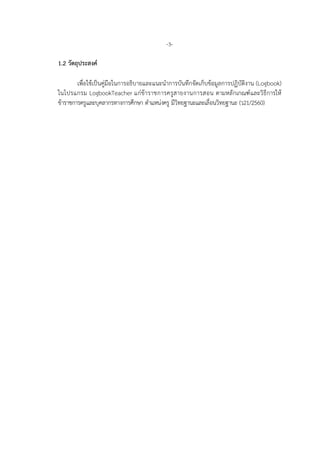 -3-
1.2 วัตถุประสงค
เพื่อใชเปนคูมือในการอธิบายและแนะนําการบันทึกจัดเก็บขอมูลการปฏิบัติงาน (Logbook)
ในโปรแกรม LogbookTeacher แกขาราชการครูสายงานการสอน ตามหลักเกณฑและวิธีการให
ขาราชการครูและบุคลากรทางการศึกษา ตําแหนงครู มีวิทยฐานะและเลื่อนวิทยฐานะ (ว21/2560)
 