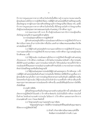 -6-
ขาราชการครูและบุคลากรทางการศึกษาในจังหวัดนั้นที่มีความรู ความสามารถเหมาะสมเปน
ผูประเมินผลงานที่เกิดจากการปฏิบัติหนาที่แทน กรณีที่ผูดํารงตําแหนงครูไดยื่นคําขอมีวิทยฐานะหรือ
เลื่อนวิทยฐานะ หากผูอํานวยการสถานศึกษามีวิทยฐานะต่ํากวาวิทยฐานะที่ขอ ใหเสนอ กศจ. แตงตั้ง
ขาราชการครูและบุคลากรทางการศึกษาในจังหวัดนั้น ที่มีวิทยฐานะไมต่ํากวาวิทยฐานะที่ขอ
เปนผูรวมประเมินสรุปผลการตรวจสอบและประเมิน ตําแหนงครู 5 ปการศึกษา (วฐ.3)
4.2) คณะกรรมการที่ ก.ค.ศ. ตั้ง เปนผูประเมินผลงานทางวิชาการของผูขอเลื่อน
เปนวิทยฐานะครูเชี่ยวชาญและครูเชี่ยวชาญพิเศษ
5) การประเมินผลงานที่เกิดจากการปฏิบัติหนาที่
ผูดํารงตําแหนงครูตองไดรับการประเมินผลงานที่เกิดจากการปฏิบัติหนาที่ ดานการ
จัดการเรียนการสอน ดานการบริหารจัดการชั้นเรียน และดานการพัฒนาตนเองและพัฒนาวิชาชีพ
อยางตอเนื่องทุกป ดังนี้
5.1) ใหผูดํารงตําแหนงครูจัดทํารายงานผลงานที่เกิดจากการปฏิบัติหนาที่ ตามแบบ
รายงานผลงานที่เกิดจากการปฏิบัติหนาที่ สายงานการสอน รายปการศึกษา (วฐ.2) เสนอผูประเมิน
ปการศึกษาละ 1 ครั้ง
5.2) ใหผูประเมิน ประเมินผลงานที่เกิดจากการปฏิบัติหนาที่ของผูดํารงตําแหนงครู
เปนระยะเวลา 5 ปการศึกษา ภาคเรียนละ 1 ครั้ง โดยในการประเมินภาคเรียนที่ 1 เปนการประเมิน
เพื่อใหคําแนะนําและพัฒนา และการประเมินภาคเรียนที่ 2 ใหประเมินในภาพรวมทั้งป ถามีการ
ประเมินทุกตัวชี้วัดและผลการประเมินผานเกณฑตามที่กําหนดในขอ 6 สามารถนําผลการประเมิน
ดังกลาวไปขอมีวิทยฐานะหรือเลื่อนวิทยฐานะได
5.3) ใหผูประเมินสรุปผลการประเมินใหผูดํารงตําแหนงครูทราบ ปการศึกษาละ 1 ครั้ง
กรณีที่ผูดํารงตําแหนงครูไมเห็นดวยกับผลการประเมินนั้น ใหเปดโอกาสใหไดปรึกษาและชี้แจง หาก
ผูประเมินพิจารณาแลวเห็นวา ผลการประเมินถูกตองตรงตามความเปนจริงแลว แตผูนั้นมีความเห็น
ไมสอดคลองกับผูประเมิน ใหผูประเมินแจงไปยังสํานักงานเขตพื้นที่การศึกษาเพื่อแตงตั้ง
คณะกรรมการตรวจสอบผลการประเมินของปการศึกษานั้น และเมื่อไดขอยุติเปนประการใดใหถือ
เปนอันสิ้นสุด
6) เกณฑการตัดสิน
ผูที่จะมีวิทยฐานะหรือเลื่อนวิทยฐานะตามหลักเกณฑและวิธีการนี้ จะตองมีผลงานที่
เกิดจากการปฏิบัติหนาที่ ยอนหลัง 5 ปการศึกษาติดตอกัน นับถึงวันสิ้นปการศึกษา กอนวันที่
ยื่นคําขอ โดยตองผานเกณฑการประเมิน ไมนอยกวา 3 ปการศึกษา และผลงานทางวิชาการ
ผานเกณฑตามที่ ก.ค.ศ. กําหนด ดังตอไปนี้
6.1) วิทยฐานะครูชํานาญการและครูชํานาญการพิเศษ
วิทยฐานะครูชํานาญการ ตองไดรับการประเมินทุกตัวชี้วัดและมีระดับคุณภาพผลงาน
ที่เกิดจากการปฏิบัติหนาที่ ดังนี้
(1) ดานที่ 1 ดานการจัดการเรียนการสอน ทุกตัวชี้วัด
ตองมีผลการประเมินไมต่ํากวาระดับ 2 และ
 