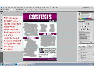 With the use of
the ruler, I was
able to create two
boxes which
would separate
the images to the
rest of the
contents. I used
the same gradient
as my banner and
font of my
masthead.

 