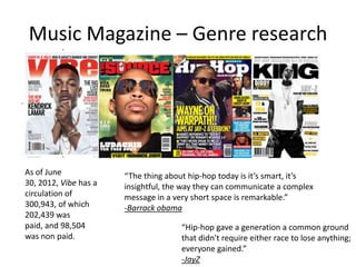 Music Magazine – Genre research

As of June
30, 2012, Vibe has a
circulation of
300,943, of which
202,439 was
paid, and 98,504
was non paid.

“The thing about hip-hop today is it’s smart, it’s
insightful, the way they can communicate a complex
message in a very short space is remarkable.”
-Barrack obama
“Hip-hop gave a generation a common ground
that didn't require either race to lose anything;
everyone gained.”
-JayZ

 