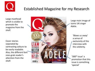 Established Magazine for my Research
Large masthead
which is visible to
promote the
magazine from the
shelf.

Cover stories
separated by
contrasting colours to
be easily readable.
Also, the different font
sizes grab reader’s
attention from the
shelf.

Large main image of
iconic UK singer
Adele.

‘Blows us away’
a sense of
exclusivity of the
interview with
the celebrity.

‘300th issue’ a
promotion that this
issue is something
‘special’

 