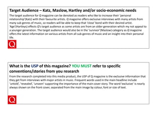 Target Audience – Katz, Maslow, Hartley and/or socio-economic needs
The target audience for Q magazine can be denoted as readers who like to increase their ‘personal
relationship’(Katz) with their favourite artists. Q magazine offers exclusive interviews with many artists from
many sub genres of music, so readers will be able to keep that ‘close’ bond with their desired artist.
‘Age’(Hartleys) effects Q’s target audience as some artists are from an older generation which my not appeal to
a younger generation. The target audience would also be in the ‘survivor’(Maslow) category as Q magazine
offers the latest information on various artists from all sub-genres of music and an insight into their personal
life.

What is the USP of this magazine? YOU MUST refer to specific
conventions/stories from you research
From the research completed into this media product, the USP of Q magazine is the exclusive information that
they get from interviews with major artists in music. Frequent words used in the main headline include
‘untold’, ‘revealed’, ‘unseen’ supporting the importance of the main cover story. The word ‘exclusive’ is nearly
always shown on the front cover, separated from the main image by colour, font or size of text.

 