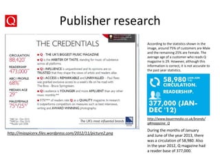 Publisher research
According to the statistics shown in the
image, around 75% of customers are Male
and the remaining 25% are Female. The
average age of a customer who reads Q
magazine is 29. However, although this
information is correct, it is not accurate to
the past year statistics.

http://www.bauermedia.co.uk/brands/
q#magazine_Q

http://miaspicerx.files.wordpress.com/2012/11/picture2.png

During the months of January
and June of the year 2013, there
was a circulation of 58,980. Also
in the year 2012, Q magazine had
a reader base of 377,000.

 