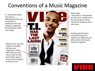 Conventions of a Music Magazine
T.I. referenced in bold
and colour is
differentiated from rest
of sentence. It
emphasises the main
image by supporting
the importance of the
main image.

Bounce music, typically
related as energetic
hip hop music
originated in 1990’s.
Both audiences who
may or may not have
heard of this type of
music will be intrigued
to find out more.

Main image
- Rap artist T.I. represented
on front cover. A large icon in
the hip hop genre, which
informs the audience of the
main story.

Hip Hop and RnB artists
mentioned to give the
audience an insight into the
other articles to be found
inside the magazine.

 