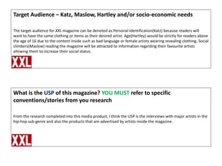 Target Audience – Katz, Maslow, Hartley and/or socio-economic needs
The target audience for XXL magazine can be denoted as Personal identification(Katz) because readers will
want to have the same clothing or items as their desired artist. Age(Hartley) would be strictly for readers above
the age of 16 due to the content inside such as bad language or female artists wearing revealing clothing. Social
climbers(Maslow) reading the magazine will be attracted to information regarding their favourite artists
allowing them to increase their social status.

What is the USP of this magazine? YOU MUST refer to specific
conventions/stories from you research
From the research completed into this media product, I think the USP is the interviews with major artists in the
hip-hop sub-genre and also the products that are advertised by artists inside the magazine.

 