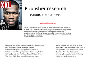 Publisher research
Harris Publications Inc.
Harris Publications is an American consumer-magazine publisher
in New York City. Harris Publications publishes over 50 magazines
and special-interest publications serving consumers and
professionals in Fitness & Health, Quilting, Men's Interest, Guns &
Knives and other markets.
  

Harris Tactical Group, a division of Harris Publications
Inc., publishes Guns & Weapons for Law
Enforcement, Special Weapons for Military &
Police, Combat Handguns, Tactical Weapons, Tactical
Knives, Guns of the Old West, Pocket Pistols, Urban
Warrior's Black Guns annual... and many more.

Harris Publications Inc. titles include
Juicy, XXL, King, Dog News, 0-60, Guns &
Weapons for Law Enforcement, Small
Business Opportunities, Men's
Workout, Exercise & Health, Celebrity
Hairstyles, and many more.

 