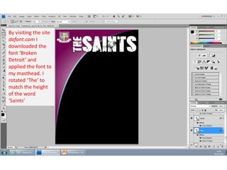 By visiting the site
dafont.com I
downloaded the
font ‘Broken
Detroit’ and
applied the font to
my masthead. I
rotated ‘The’ to
match the height
of the word
‘Saints’

 