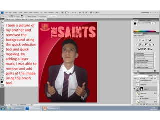 I took a picture of
my brother and
removed the
background using
the quick selection
tool and quick
masking. By
adding a layer
mask, I was able to
remove and add
parts of the image
using the brush
tool.

 