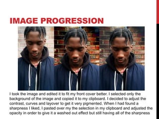 IMAGE PROGRESSION
I took the image and edited it to fit my front cover better. I selected only the
background of the image and copied it to my clipboard. I decided to adjust the
contrast, curves and layover to get it very pigmented. When I had found a
sharpness I liked, I pasted over my the selection in my clipboard and adjusted the
opacity in order to give it a washed out effect but still having all of the sharpness
 