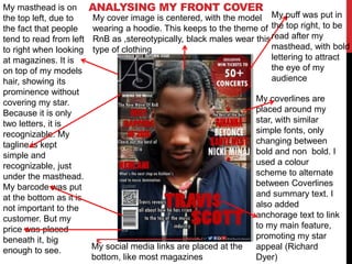 My social media links are placed at the
bottom, like most magazines
My coverlines are
placed around my
star, with similar
simple fonts, only
changing between
bold and non bold. I
used a colour
scheme to alternate
between Coverlines
and summary text. I
also added
anchorage text to link
to my main feature,
promoting my star
appeal (Richard
Dyer)
ANALYSING MY FRONT COVERMy masthead is on
the top left, due to
the fact that people
tend to read from left
to right when looking
at magazines. It is
on top of my models
hair, showing its
prominence without
covering my star.
Because it is only
two letters, it is
recognizable. My
tagline is kept
simple and
recognizable, just
under the masthead.
My barcode was put
at the bottom as it is
not important to the
customer. But my
price was placed
beneath it, big
enough to see.
Screen grab of Magazine
page positioned in the
Center of the slide
(Remove the BLUE box
once placed in as well)
My cover image is centered, with the model
wearing a hoodie. This keeps to the theme of
RnB as ,stereotypically, black males wear this
type of clothing
My puff was put in
the top right, to be
read after my
masthead, with bold
lettering to attract
the eye of my
audience
 