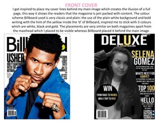 I got inspired to place my cover lines behind my main image which creates the illusion of a full
page, this way it shows the readers that the magazine is jam packed with content. The colour
scheme Billboard used is very classic and plain: the use of the plain white background and bold
writing with the hint of the yellow inside the ‘d’ of Billboard, inspired me to stick with 3 colours
which are white, black and gold. The placements are very similar on both magazines apart from
the masthead which I placed to be visible whereas Billboard placed it behind the main image.
FRONT COVER
 
