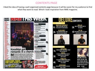 CONTENTS PAGE
I liked the idea of having a well organised contents page because it will be easier for my audience to find
what they want to read. Which I took inspiration from NME magazine.
 