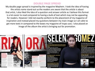 DOUBLE PAGE SPREAD
My double page spread is inspired by the magazine Mayhem. I took the idea of having
the artists name stand out so the readers are aware that the article is about
that artist, I also liked the idea of a question and answer article as I believe this format
is a lot easier to read compared to having a bulk of text which may not be appealing
for readers. However I did not exactly conform to the placement of my magazine of
inspiration and instead placed my questions between my main image so I am able to
get more texts in compared to the boxes my magazine of inspo uses. I also placed an
image of the album the artist is bringing out for promotion.
 