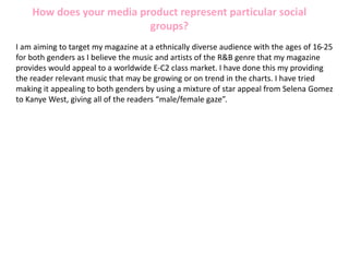 How does your media product represent particular social
groups?
I am aiming to target my magazine at a ethnically diverse audience with the ages of 16-25
for both genders as I believe the music and artists of the R&B genre that my magazine
provides would appeal to a worldwide E-C2 class market. I have done this my providing
the reader relevant music that may be growing or on trend in the charts. I have tried
making it appealing to both genders by using a mixture of star appeal from Selena Gomez
to Kanye West, giving all of the readers “male/female gaze”.
 