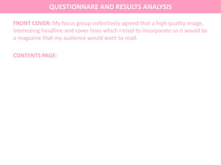 FRONT COVER: My focus group collectively agreed that a high quality image,
interesting headline and cover lines which I tried to incorporate so it would be
a magazine that my audience would want to read.
CONTENTS PAGE:
QUESTIONNARE AND RESULTS ANALYSIS
 