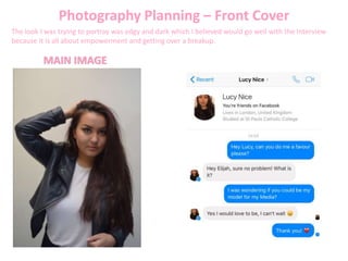 Photography Planning – Front Cover
The look I was trying to portray was edgy and dark which I believed would go well with the Interview
because it is all about empowerment and getting over a breakup.
MAIN IMAGE
 