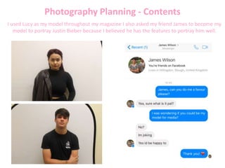 Photography Planning - Contents
I used Lucy as my model throughout my magazine I also asked my friend James to become my
model to portray Justin Bieber because I believed he has the features to portray him well.
 