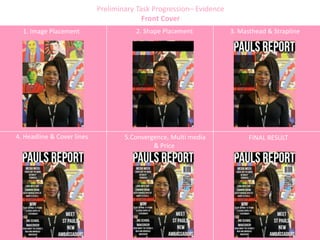 Preliminary Task Progression– Evidence
Front Cover
1. Image Placement 2. Shape Placement 3. Masthead & Strapline
4. Headline & Cover lines 5.Convergence, Multi media
& Price
FINAL RESULT
 