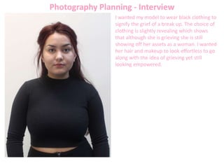 Photography Planning - Interview
I wanted my model to wear black clothing to
signify the grief of a break up. The choice of
clothing is slightly revealing which shows
that although she is grieving she is still
showing off her assets as a woman. I wanted
her hair and makeup to look effortless to go
along with the idea of grieving yet still
looking empowered.
 