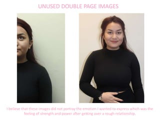 UNUSED DOUBLE PAGE IMAGES
I believe that these images did not portray the emotion I wanted to express which was the
feeling of strength and power after getting over a rough relationship.
 