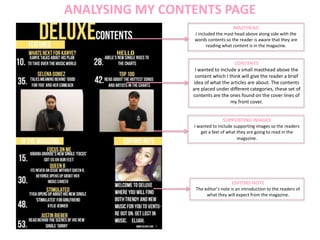 ANALYSING MY CONTENTS PAGE
MASTHEAD
I included the mast head above along side with the
words contents so the reader is aware that they are
reading what content is in the magazine.
CONTENTS
I wanted to include a small masthead above the
content which I think will give the reader a brief
idea of what the articles are about. The contents
are placed under different categories, these set of
contents are the ones found on the cover lines of
my front cover.
EDITORS NOTE
The editor’s note is an introduction to the readers of
what they will expect from the magazine.
SUPPORTING IMAGES
I wanted to include supporting images so the readers
get a feel of what they are going to read in the
magazine.
 