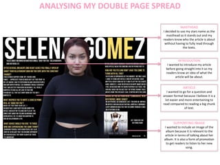 ANALYSING MY DOUBLE PAGE SPREAD
MASTHEAD
I decided to use my stars name as the
masthead so it stands out and my
readers know who the article is about
without having to fully read through
the texts.
INTRODUCTION
I wanted to introduce my article
before going straight into it so my
readers know an idea of what the
article will be about.
ARTICLE
I wanted to go for a question and
answer format because I believe it is a
lot easier and more entertaining to
read compared to reading a big chunk
of text.
SUPPORTING IMAGE
I wanted to include an image of the
album because it is relevant to the
article in terms of talking about her
album. It is also a form of promotion
to get readers to listen to her new
song.
 