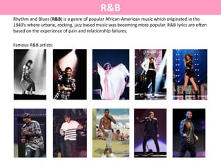 R&B
Rhythm and Blues (R&B) is a genre of popular African-American music which originated in the
1940’s where urbane, rocking, jazz based music was becoming more popular. R&B lyrics are often
based on the experience of pain and relationship failures.
Famous R&B artists:
 