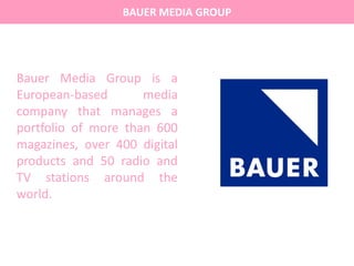 BAUER MEDIA GROUP
Bauer Media Group is a
European-based media
company that manages a
portfolio of more than 600
magazines, over 400 digital
products and 50 radio and
TV stations around the
world.
 