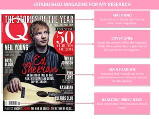 COVER LINES
Shows the content within the magazine
which allows consumers to get a feel of
the content in the magazine.
MAIN HEADLINE
Important that it stands out so the
audience knows who the issue is based
on (Star Appeal).
ESTABLISHED MAGAZINE FOR MY RESEARCH
MASTHEAD
Essential that it stands out from the
other music magazines.
BARCODE/ PRICE/ ISSUE
Basic information the consumers should
know.
 