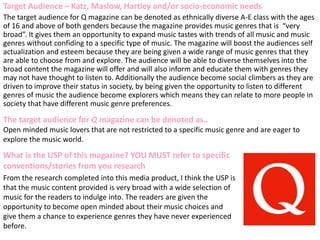 Target Audience – Katz, Maslow, Hartley and/or socio-economic needs
The target audience for Q magazine can be denoted as ethnically diverse A-E class with the ages
of 16 and above of both genders because the magazine provides music genres that is “very
broad”. It gives them an opportunity to expand music tastes with trends of all music and music
genres without confiding to a specific type of music. The magazine will boost the audiences self
actualization and esteem because they are being given a wide range of music genres that they
are able to choose from and explore. The audience will be able to diverse themselves into the
broad content the magazine will offer and will also inform and educate them with genres they
may not have thought to listen to. Additionally the audience become social climbers as they are
driven to improve their status in society, by being given the opportunity to listen to different
genres of music the audience become explorers which means they can relate to more people in
society that have different music genre preferences.
What is the USP of this magazine? YOU MUST refer to specific
conventions/stories from you research
From the research completed into this media product, I think the USP is
that the music content provided is very broad with a wide selection of
music for the readers to indulge into. The readers are given the
opportunity to become open minded about their music choices and
give them a chance to experience genres they have never experienced
before.
The target audience for Q magazine can be denoted as..
Open minded music lovers that are not restricted to a specific music genre and are eager to
explore the music world.
 