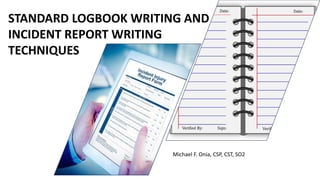 STANDARD LOGBOOK WRITING AND
INCIDENT REPORT WRITING
TECHNIQUES
Michael F. Onia, CSP, CST, SO2
 