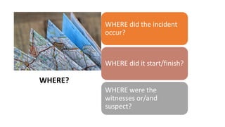 WHERE?
WHERE did the incident
occur?
WHERE did it start/finish?
WHERE were the
witnesses or/and
suspect?
WHERE?
 