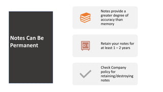 Notes Can
Be
Permanen
t
Notes provide a
greater degree of
accuracy than
memory
Retain your notes for
at least 1 – 2 years
Check Company
policy for
retaining/destroying
notes
Notes Can Be
Permanent
 