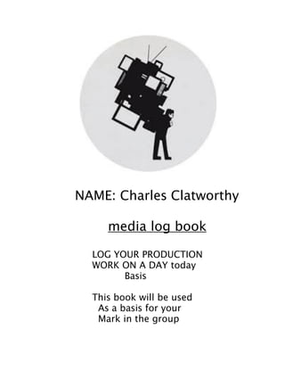 !
!
NAME: Charles Clatworthy 

media log book
!
LOG YOUR PRODUCTION
WORK ON A DAY today
Basis
!
This book will be used
As a basis for your
Mark in the group
!
 